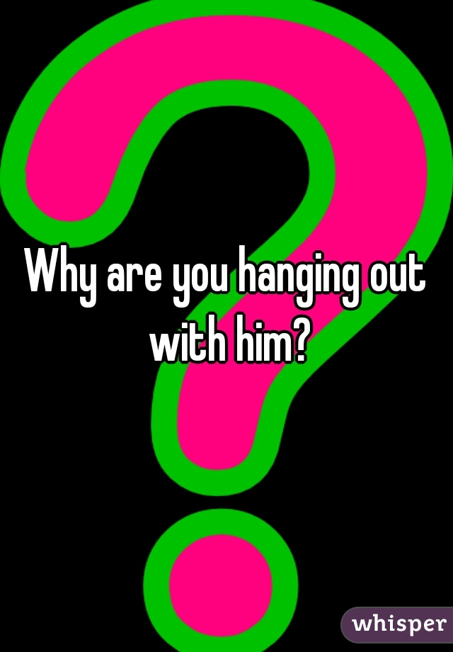 Why are you hanging out with him?