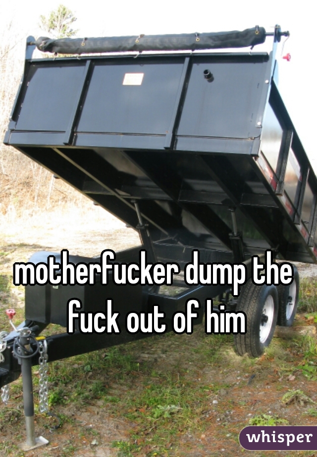 motherfucker dump the fuck out of him
