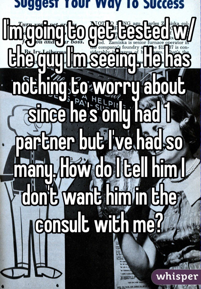 I'm going to get tested w/ the guy I'm seeing. He has nothing to worry about since he's only had 1 partner but I've had so many. How do I tell him I don't want him in the consult with me? 