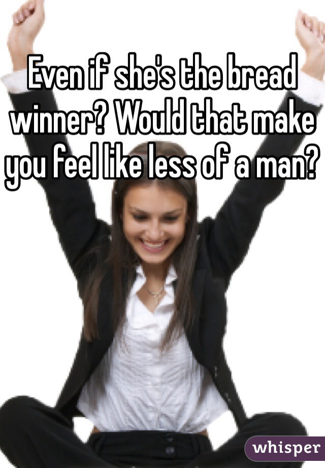 Even if she's the bread winner? Would that make you feel like less of a man?