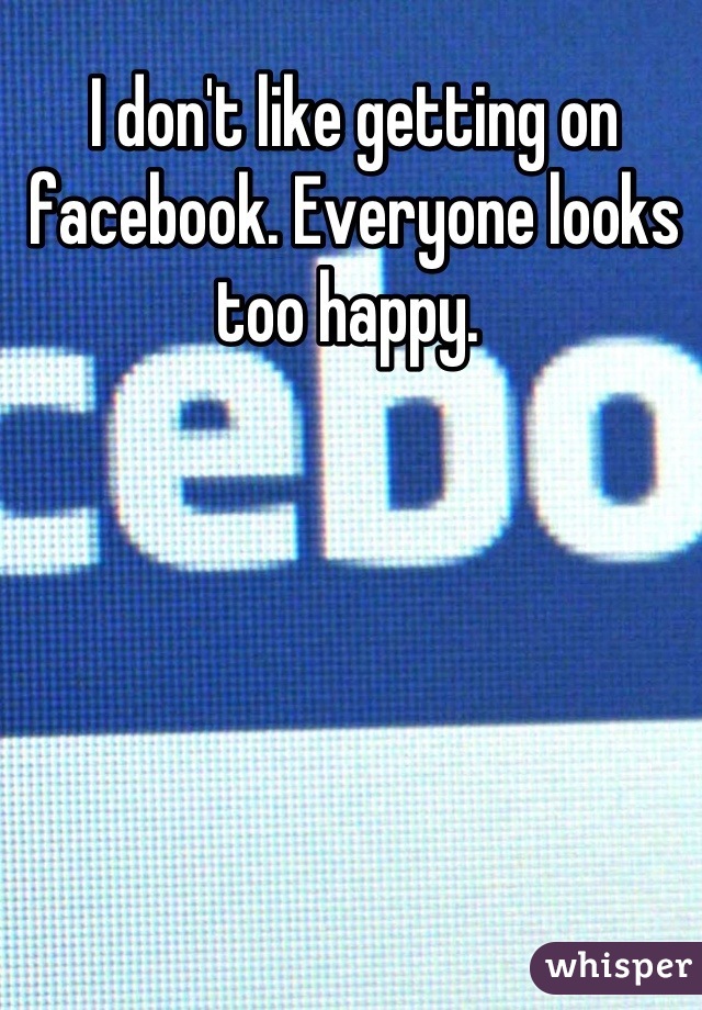 I don't like getting on facebook. Everyone looks too happy. 
