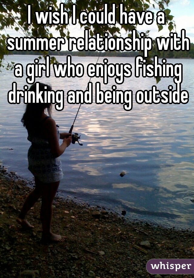 I wish I could have a summer relationship with a girl who enjoys fishing drinking and being outside