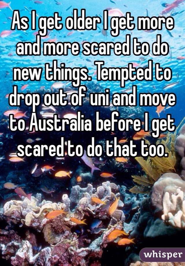As I get older I get more and more scared to do new things. Tempted to drop out of uni and move to Australia before I get scared to do that too.