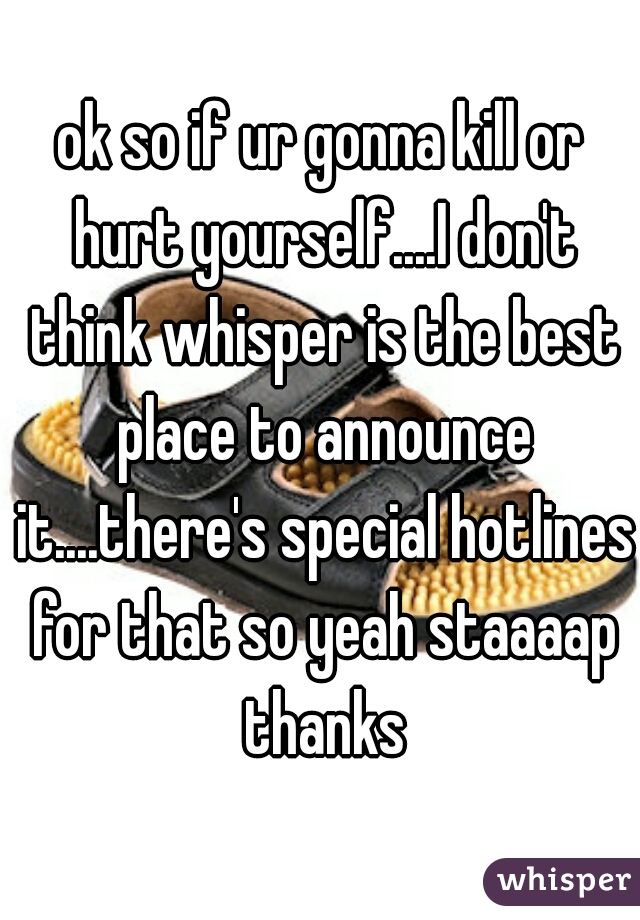 ok so if ur gonna kill or hurt yourself....I don't think whisper is the best place to announce it....there's special hotlines for that so yeah staaaap thanks