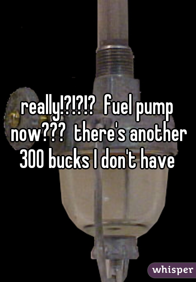 really!?!?!?  fuel pump now???  there's another 300 bucks I don't have 