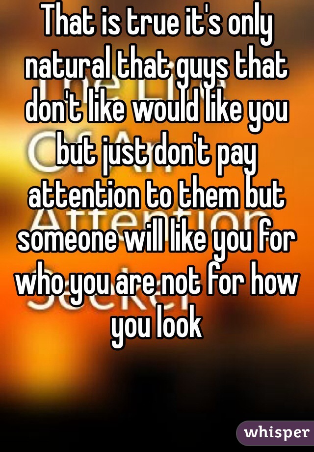 That is true it's only natural that guys that don't like would like you but just don't pay attention to them but someone will like you for who you are not for how you look 