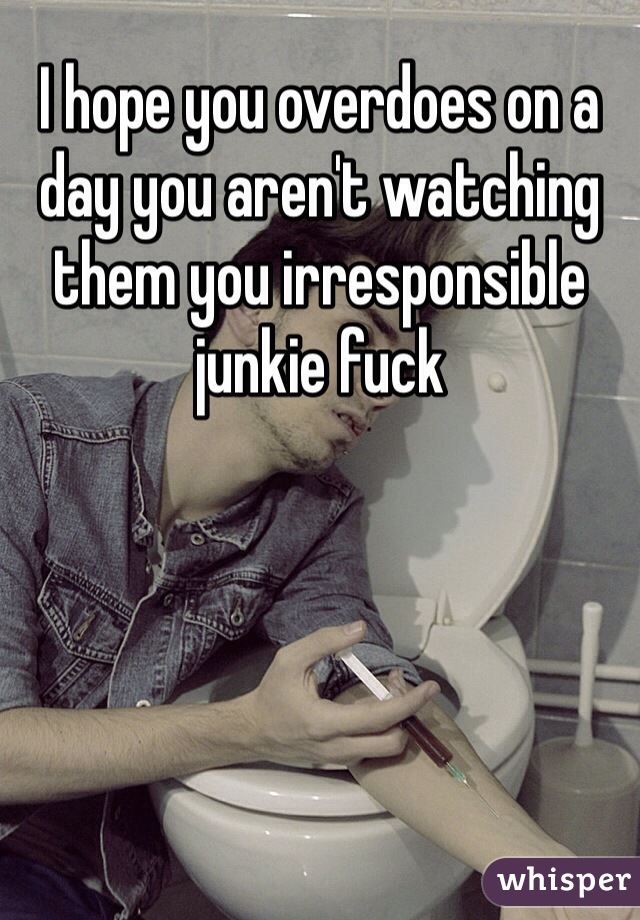 I hope you overdoes on a day you aren't watching them you irresponsible junkie fuck