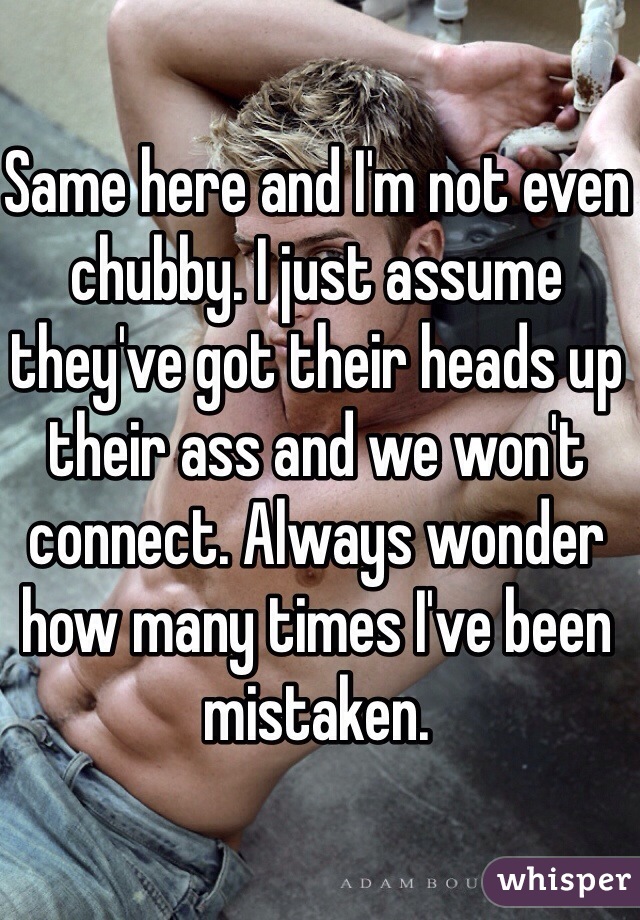 Same here and I'm not even chubby. I just assume they've got their heads up their ass and we won't connect. Always wonder how many times I've been mistaken. 