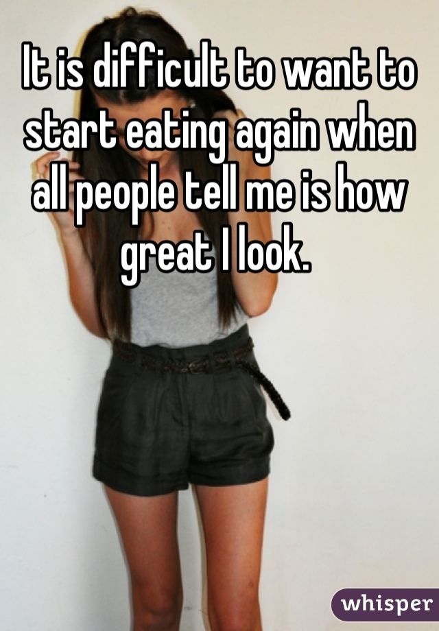 It is difficult to want to start eating again when all people tell me is how great I look. 