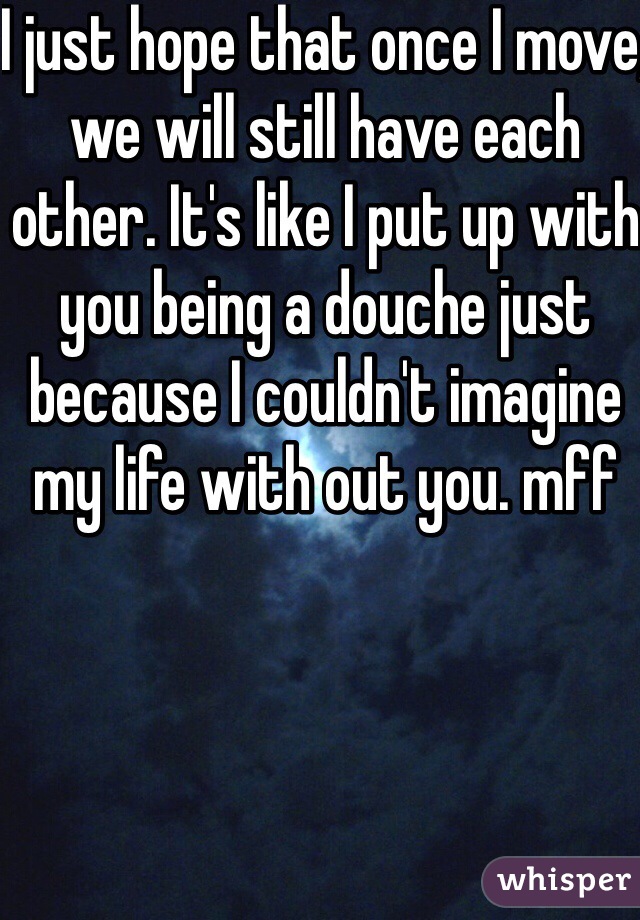 I just hope that once I move, we will still have each other. It's like I put up with you being a douche just because I couldn't imagine my life with out you. mff 