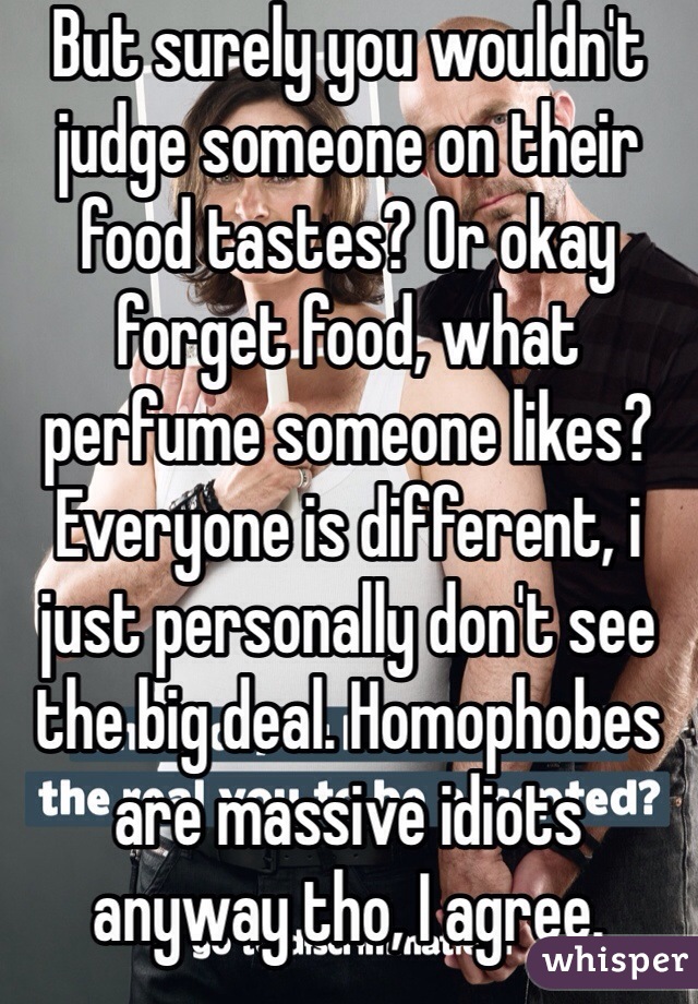 But surely you wouldn't judge someone on their food tastes? Or okay forget food, what perfume someone likes? Everyone is different, i just personally don't see the big deal. Homophobes are massive idiots anyway tho, I agree. 