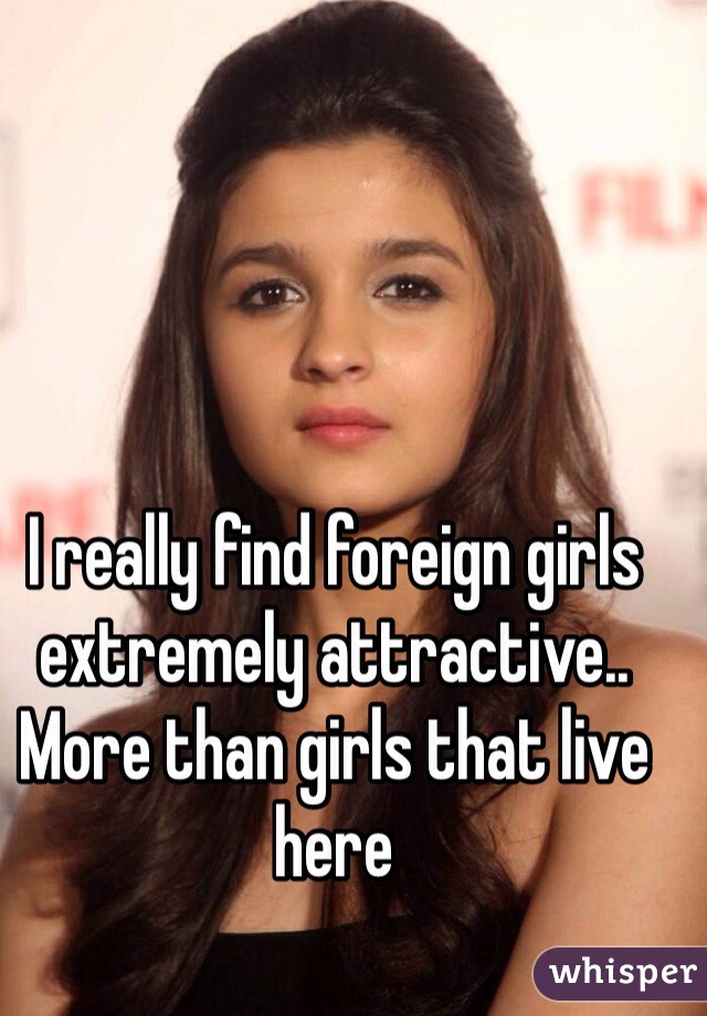I really find foreign girls extremely attractive.. More than girls that live here