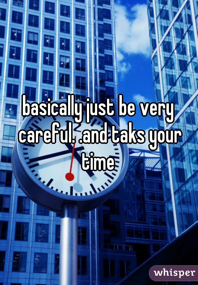 basically just be very careful. .and taks your time 