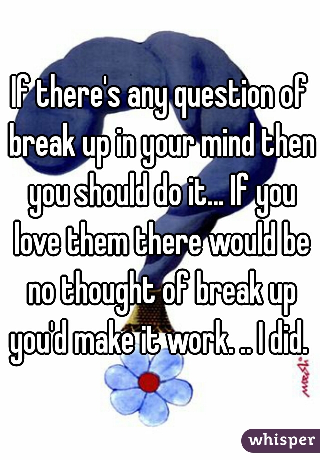 If there's any question of break up in your mind then you should do it... If you love them there would be no thought of break up you'd make it work. .. I did. 
