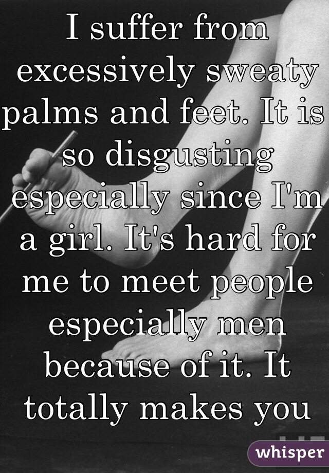 I suffer from excessively sweaty palms and feet. It is so disgusting especially since I'm a girl. It's hard for me to meet people especially men because of it. It totally makes you self-conscious.  