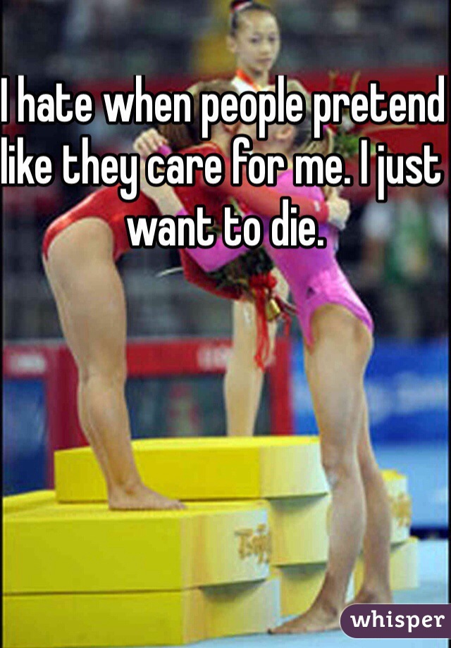 I hate when people pretend like they care for me. I just want to die.