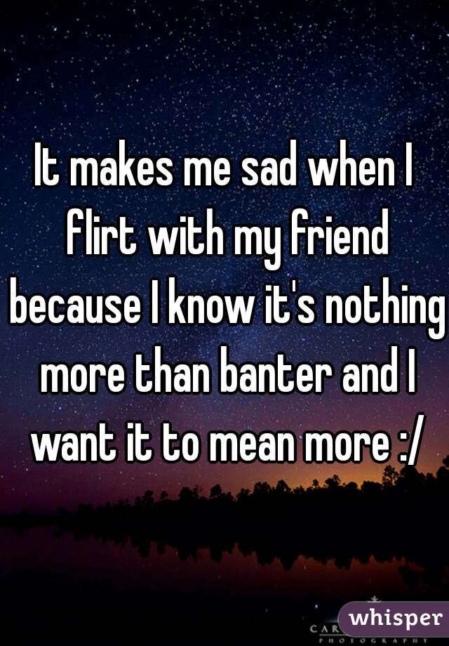 It makes me sad when I flirt with my friend because I know it's nothing more than banter and I want it to mean more :/