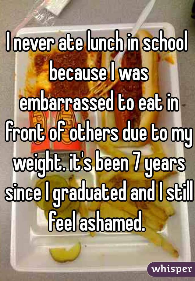 I never ate lunch in school because I was embarrassed to eat in front of others due to my weight. it's been 7 years since I graduated and I still feel ashamed. 