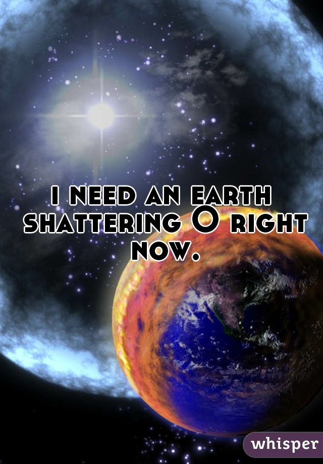 i need an earth shattering O right now.