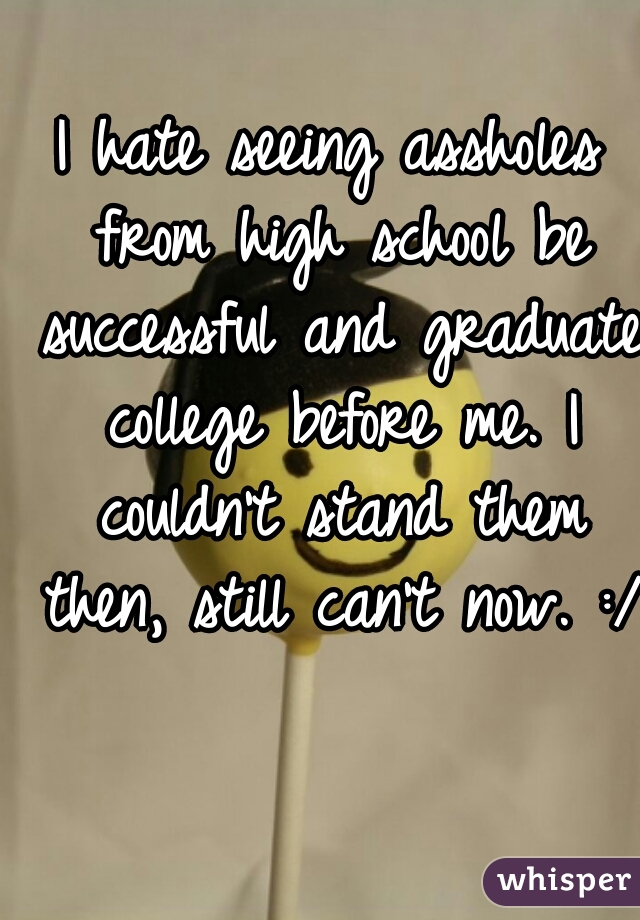 I hate seeing assholes from high school be successful and graduate college before me. I couldn't stand them then, still can't now. :/  