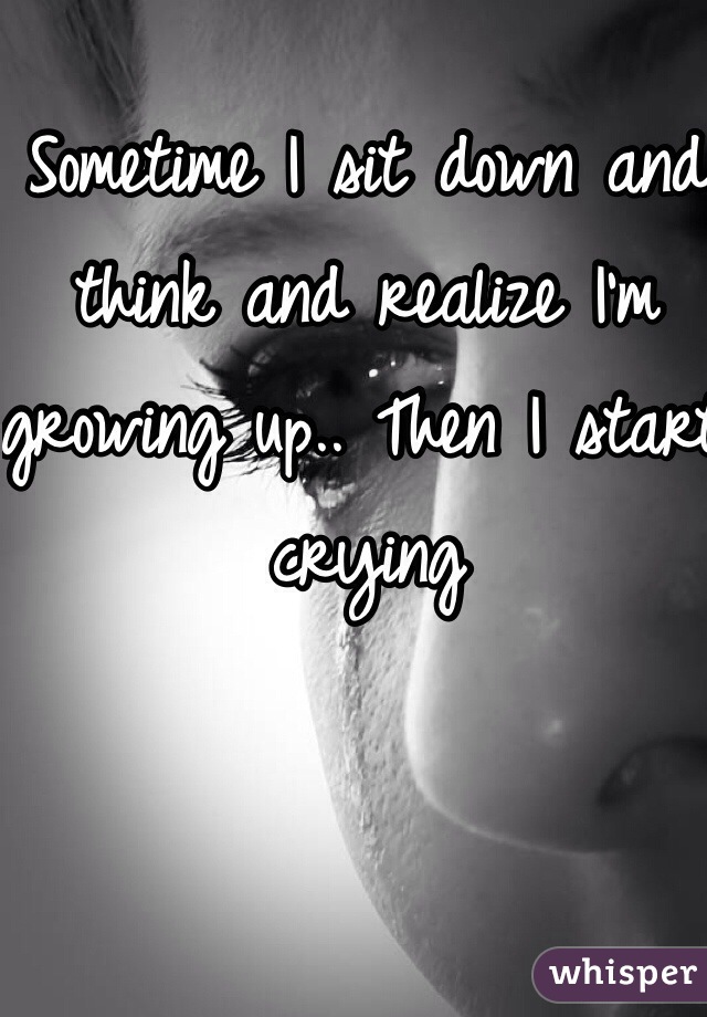 Sometime I sit down and think and realize I'm growing up.. Then I start crying