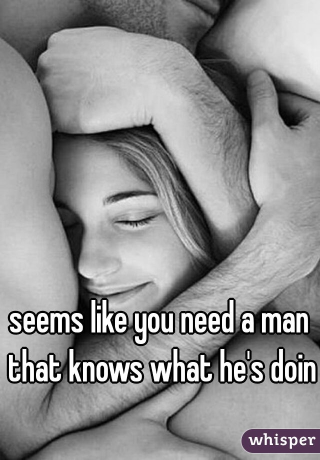 seems like you need a man that knows what he's doing