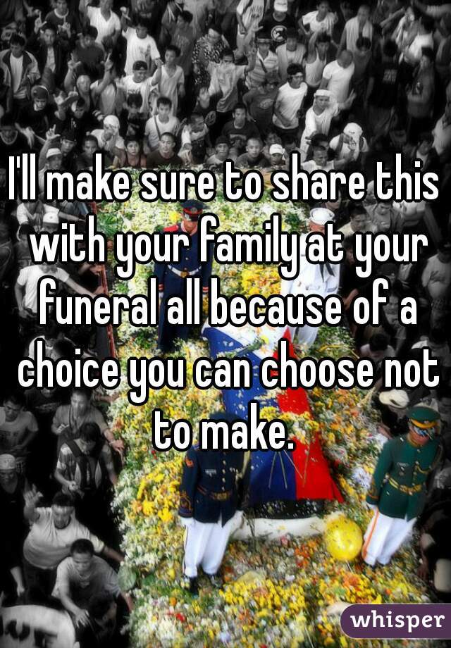 I'll make sure to share this with your family at your funeral all because of a choice you can choose not to make. 