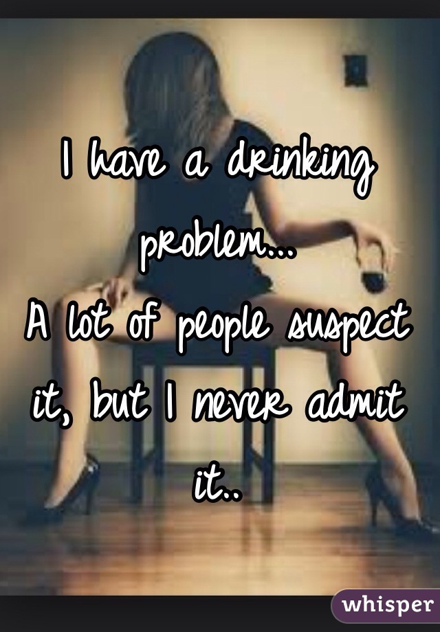 I have a drinking problem...
A lot of people suspect it, but I never admit it..