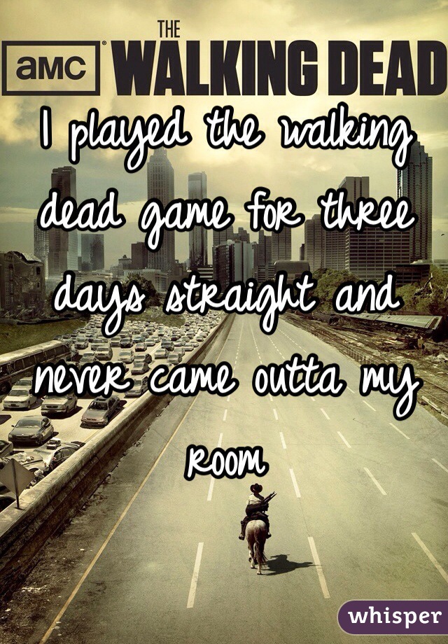 I played the walking dead game for three days straight and never came outta my room