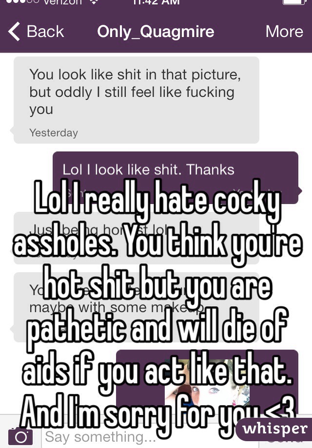 Lol I really hate cocky assholes. You think you're hot shit but you are pathetic and will die of aids if you act like that. And I'm sorry for you <3 