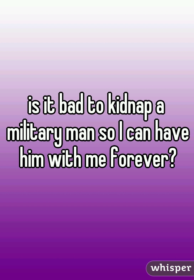 is it bad to kidnap a military man so I can have him with me forever?