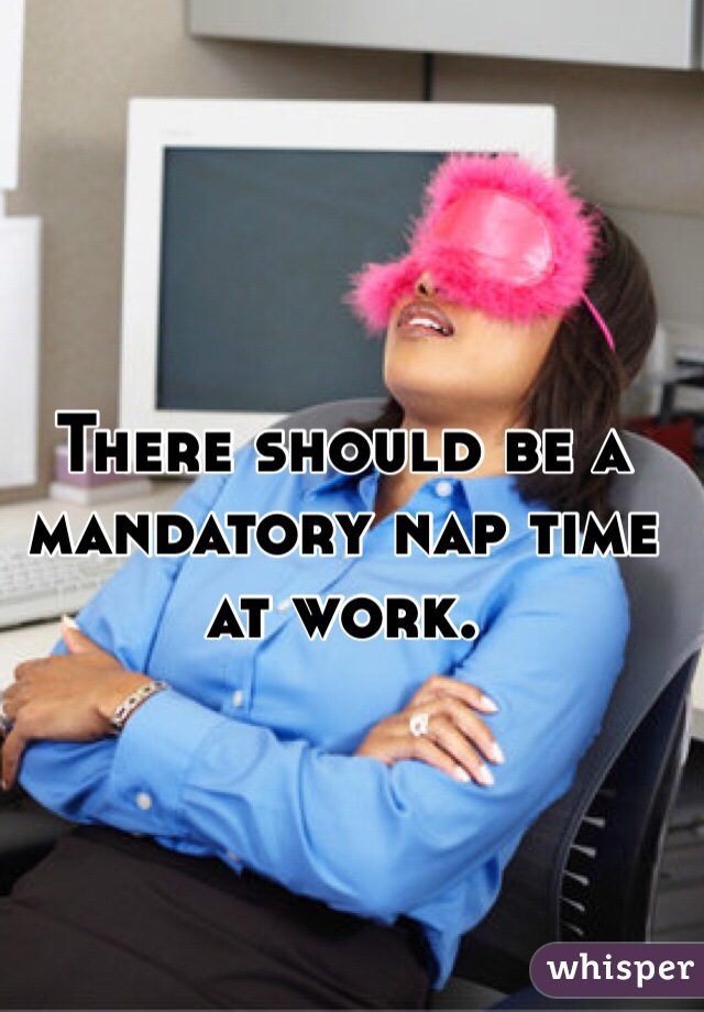 There should be a mandatory nap time at work. 