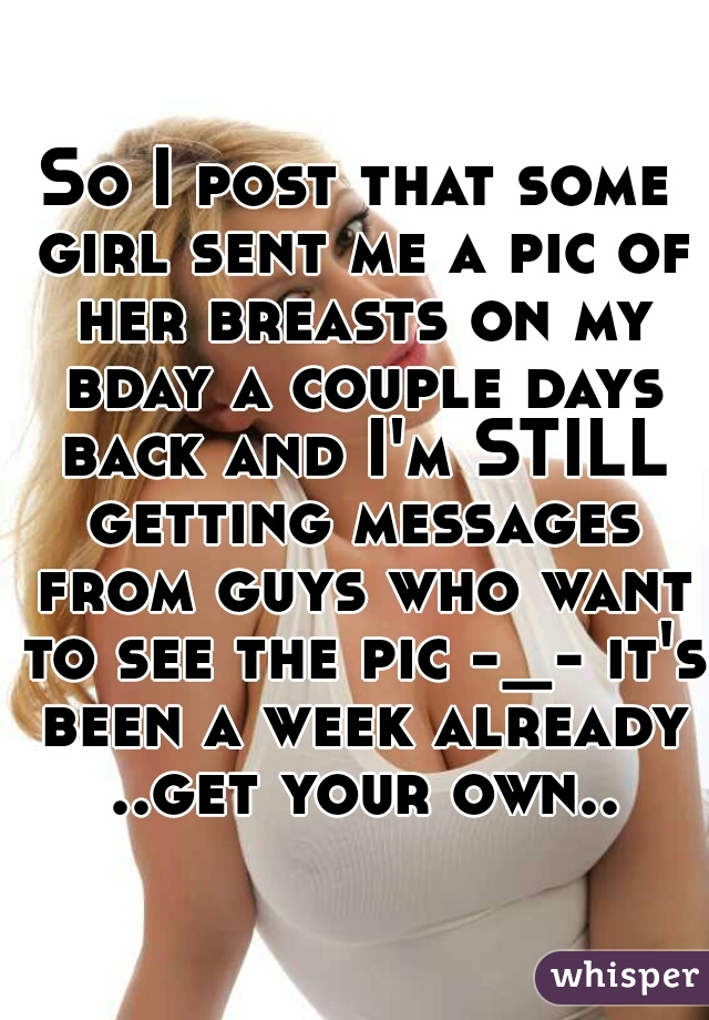 So I post that some girl sent me a pic of her breasts on my bday a couple days back and I'm STILL getting messages from guys who want to see the pic -_- it's been a week already ..get your own..