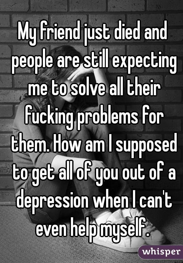 My friend just died and people are still expecting me to solve all their fucking problems for them. How am I supposed to get all of you out of a depression when I can't even help myself. 