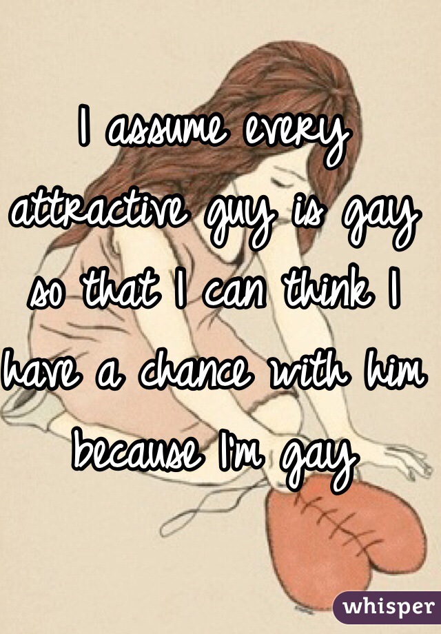 I assume every attractive guy is gay so that I can think I have a chance with him because I'm gay