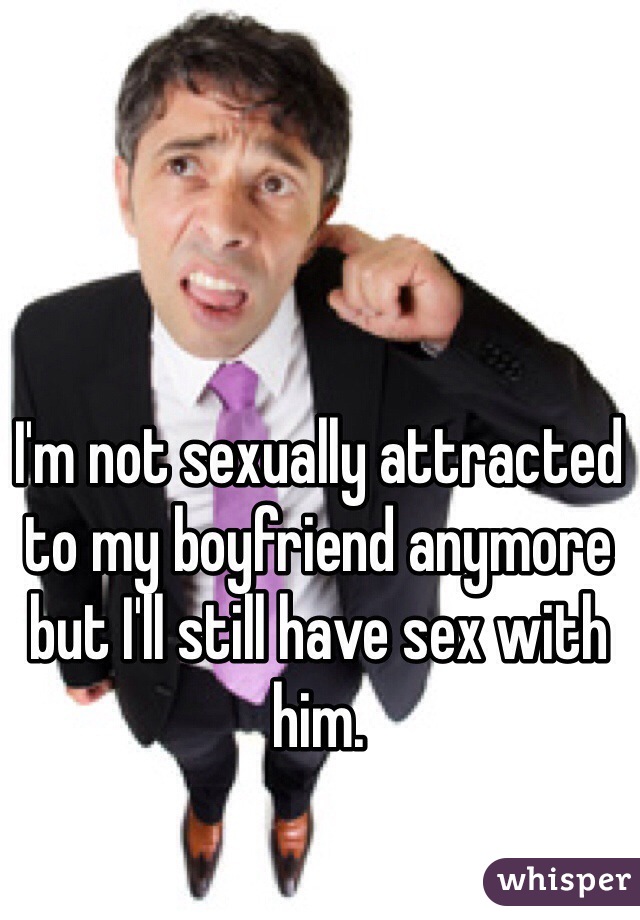 I'm not sexually attracted to my boyfriend anymore but I'll still have sex with him. 