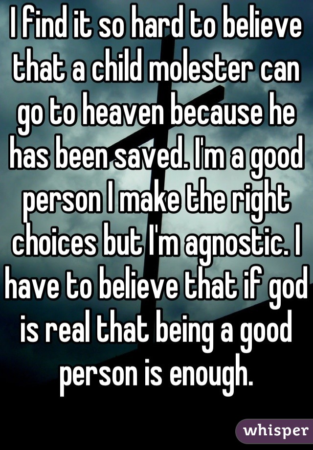 I find it so hard to believe that a child molester can go to heaven because he has been saved. I'm a good person I make the right choices but I'm agnostic. I have to believe that if god is real that being a good person is enough.