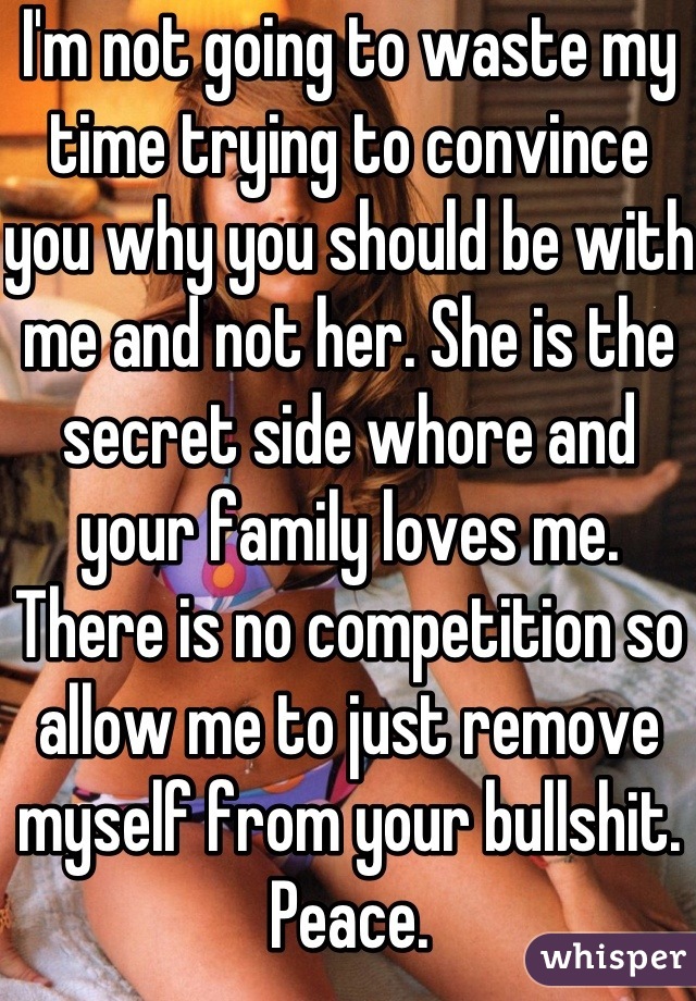 I'm not going to waste my time trying to convince you why you should be with me and not her. She is the secret side whore and your family loves me. 
There is no competition so allow me to just remove myself from your bullshit. 
Peace.