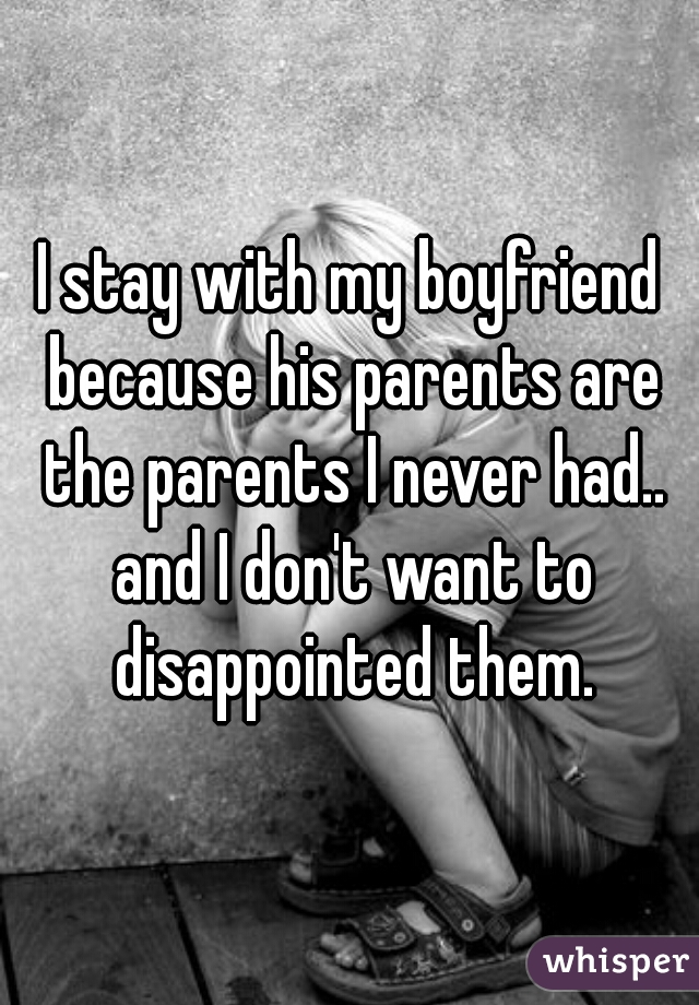 I stay with my boyfriend because his parents are the parents I never had.. and I don't want to disappointed them.