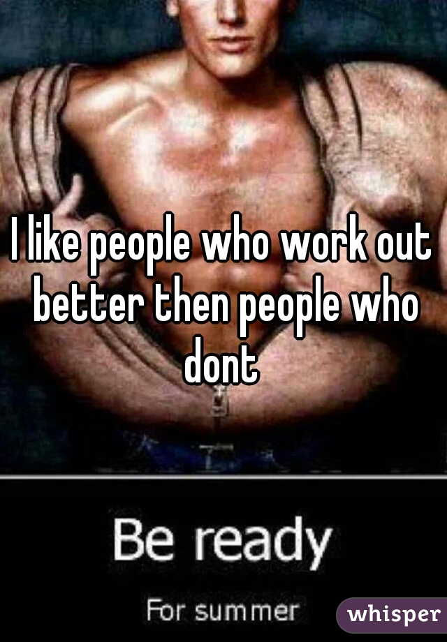 I like people who work out better then people who dont 
