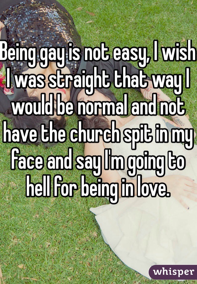 Being gay is not easy, I wish I was straight that way I would be normal and not have the church spit in my face and say I'm going to hell for being in love. 