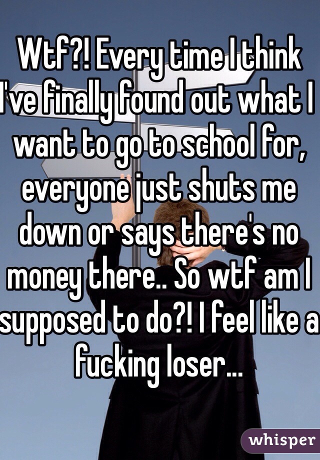 Wtf?! Every time I think I've finally found out what I want to go to school for, everyone just shuts me down or says there's no money there.. So wtf am I supposed to do?! I feel like a fucking loser...