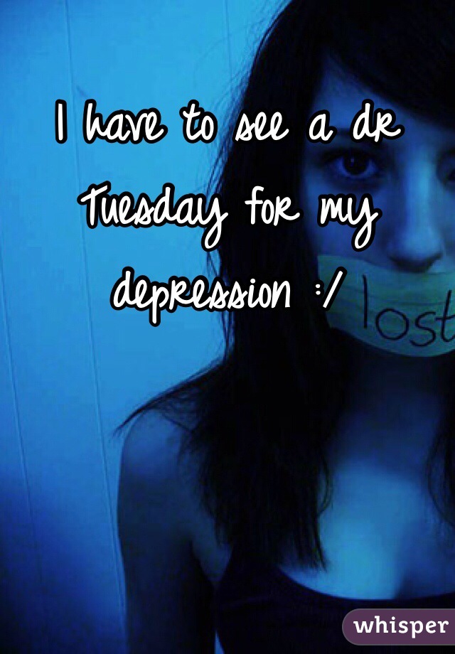 I have to see a dr Tuesday for my depression :/ 
