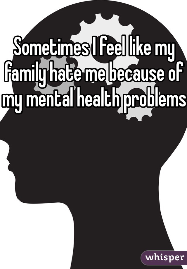Sometimes I feel like my family hate me because of my mental health problems 