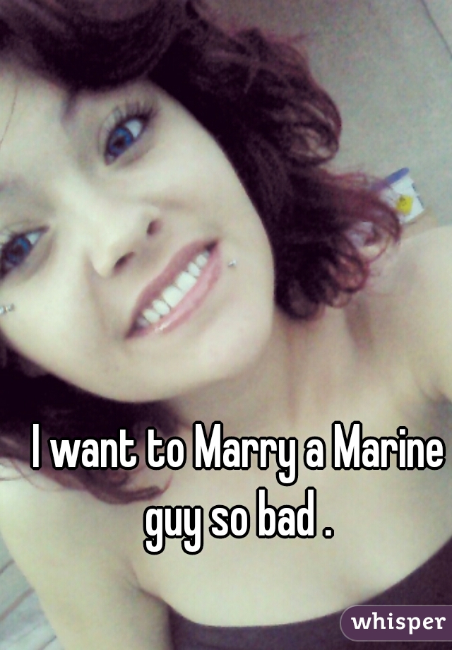 I want to Marry a Marine guy so bad . 