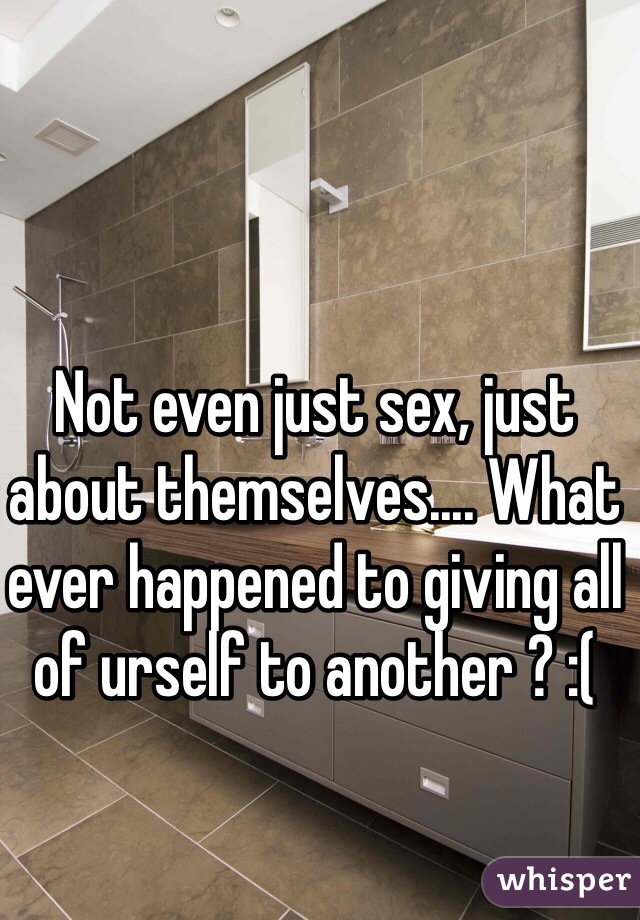 Not even just sex, just about themselves.... What ever happened to giving all of urself to another ? :( 