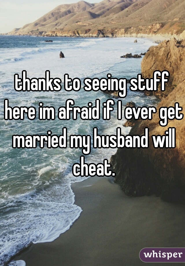 thanks to seeing stuff here im afraid if I ever get married my husband will cheat.