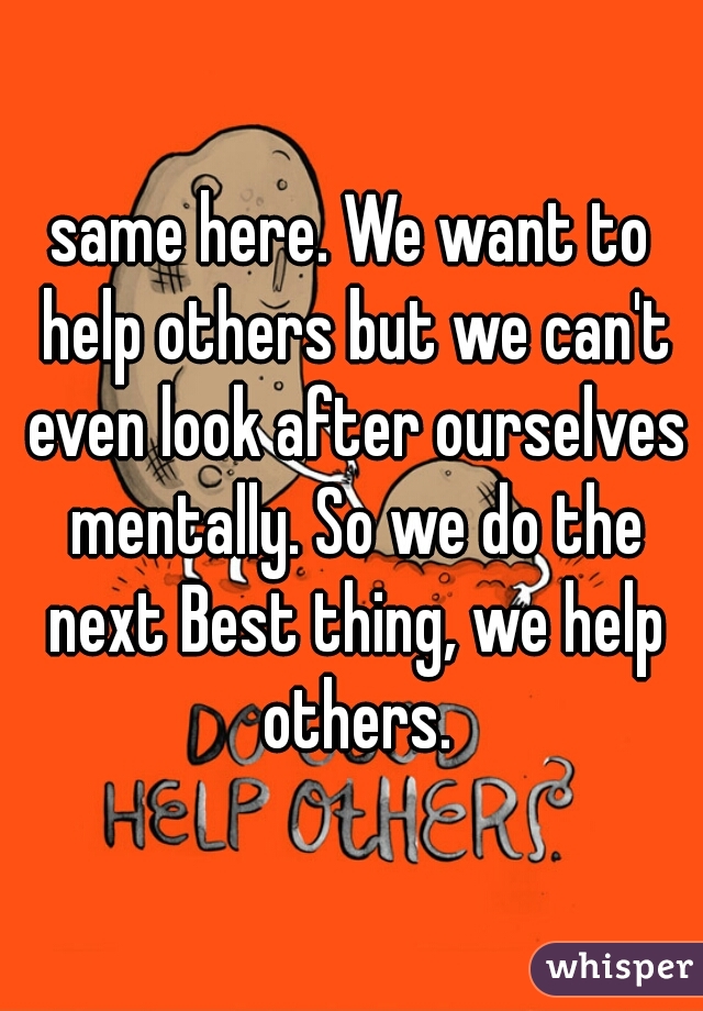 same here. We want to help others but we can't even look after ourselves mentally. So we do the next Best thing, we help others.