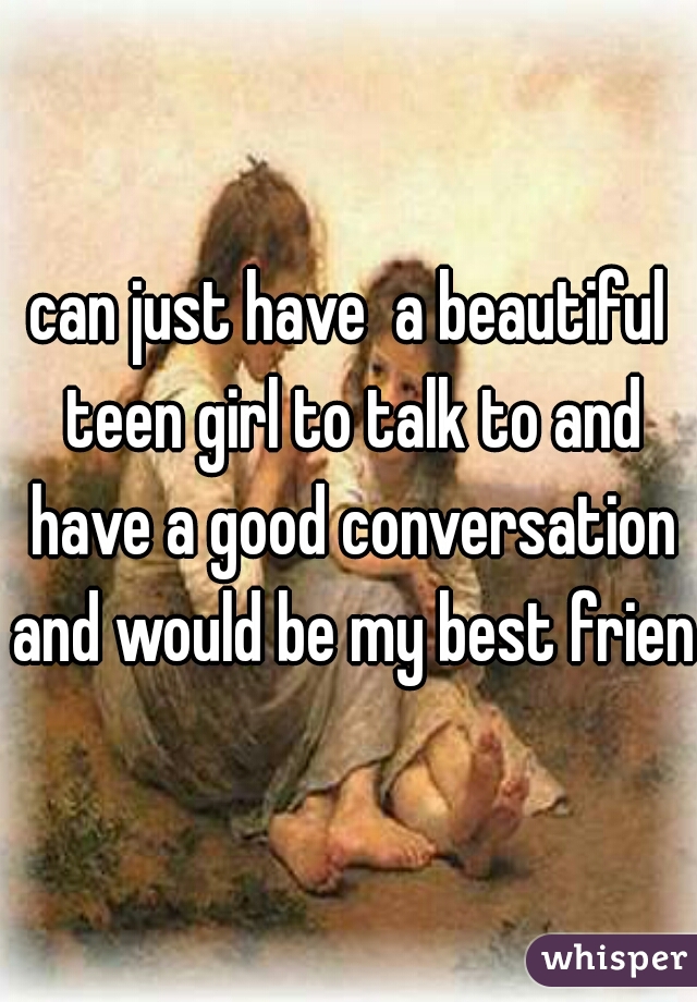 can just have  a beautiful teen girl to talk to and have a good conversation and would be my best friend
