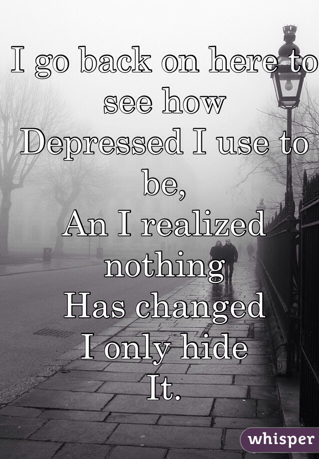 I go back on here to see how
Depressed I use to be,
An I realized nothing
Has changed 
I only hide
It.